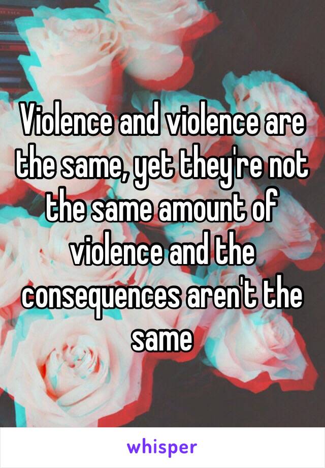 Violence and violence are the same, yet they're not the same amount of violence and the consequences aren't the same