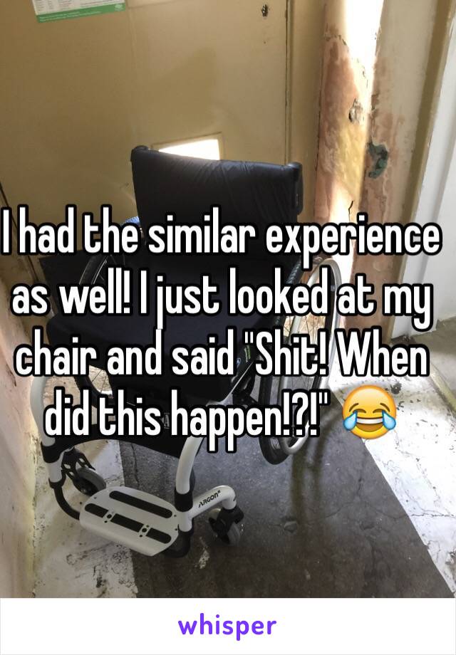 I had the similar experience as well! I just looked at my chair and said "Shit! When did this happen!?!" 😂