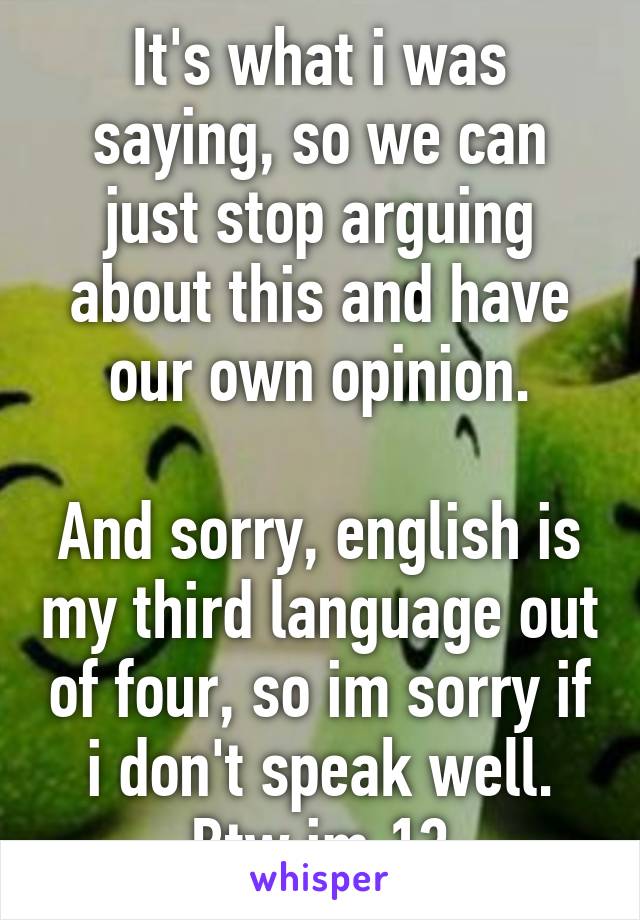 It's what i was saying, so we can just stop arguing about this and have our own opinion.

And sorry, english is my third language out of four, so im sorry if i don't speak well.
Btw im 13