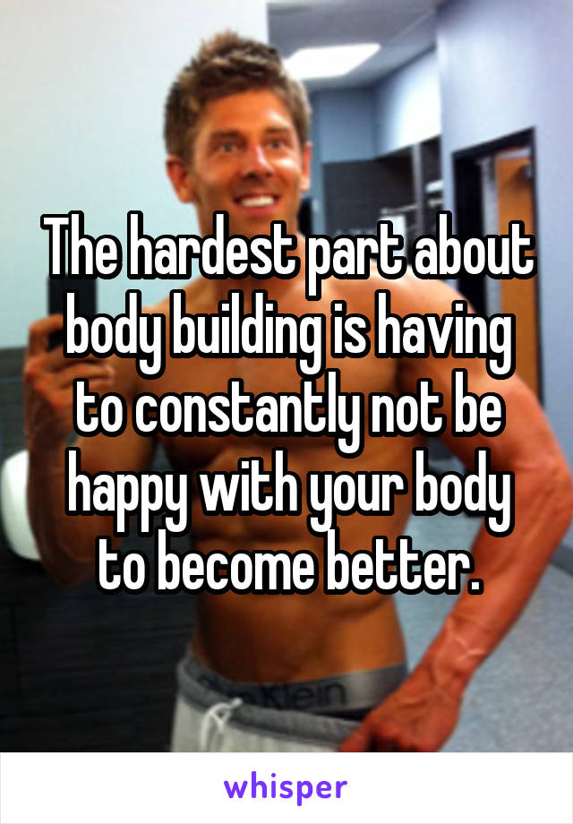 The hardest part about body building is having to constantly not be happy with your body to become better.