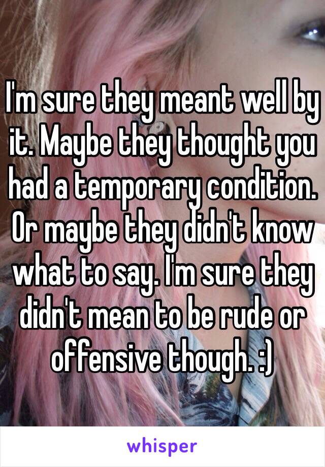 I'm sure they meant well by it. Maybe they thought you had a temporary condition. Or maybe they didn't know what to say. I'm sure they didn't mean to be rude or offensive though. :)