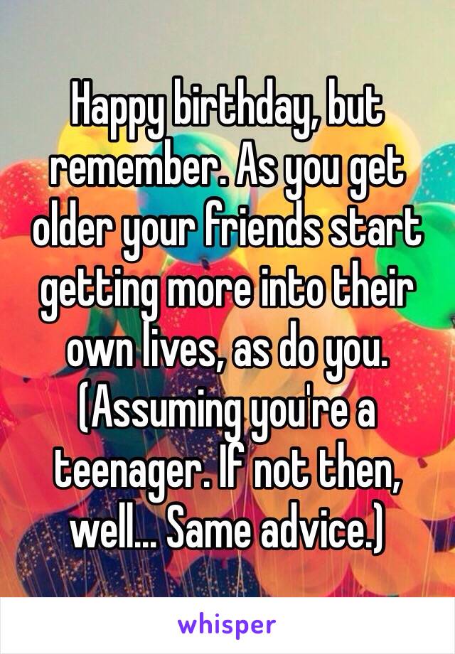 Happy birthday, but remember. As you get older your friends start getting more into their own lives, as do you. (Assuming you're a teenager. If not then, well... Same advice.)