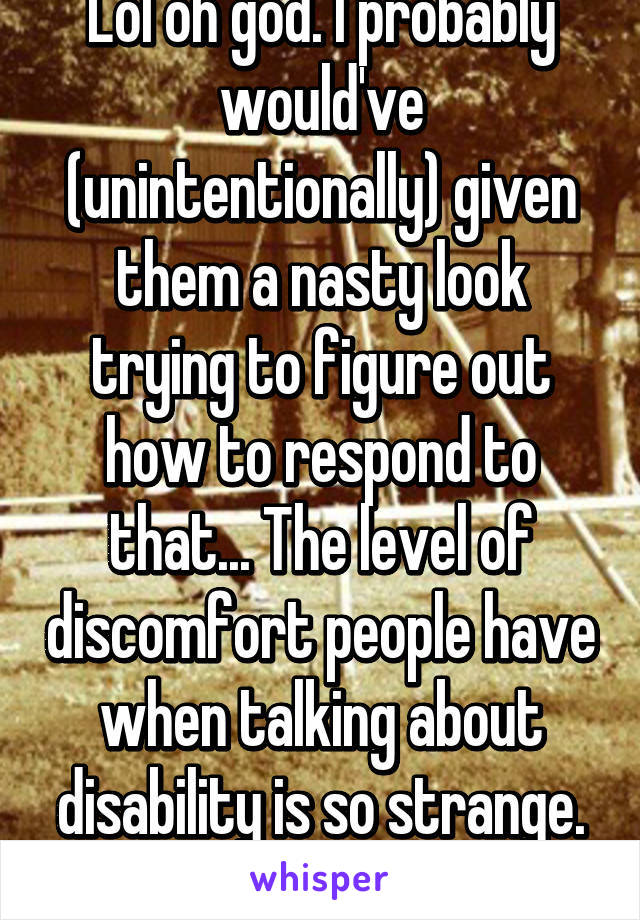 Lol oh god. I probably would've (unintentionally) given them a nasty look trying to figure out how to respond to that... The level of discomfort people have when talking about disability is so strange. (I'm in one too)