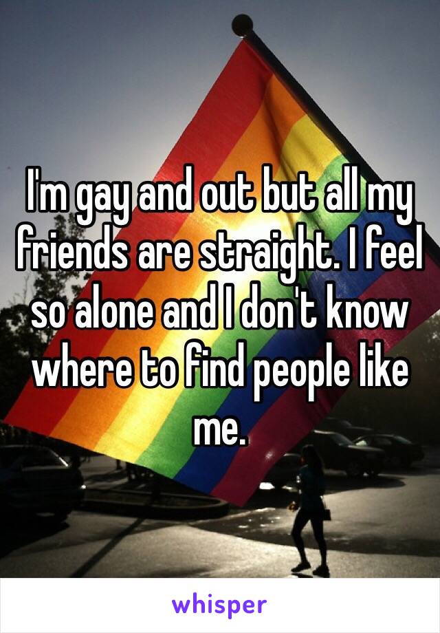 I'm gay and out but all my friends are straight. I feel so alone and I don't know where to find people like me.