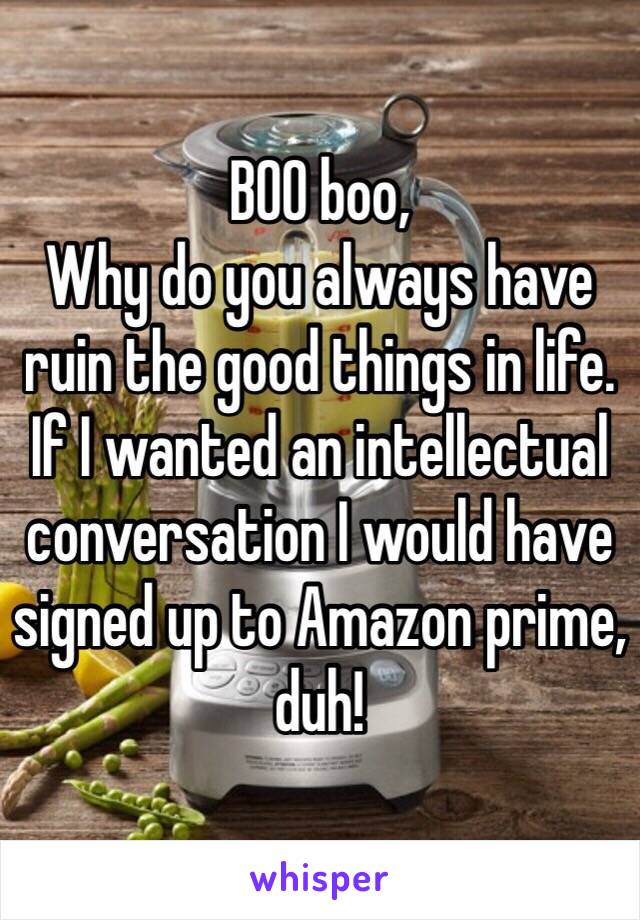 BOO boo,
Why do you always have ruin the good things in life. If I wanted an intellectual conversation I would have signed up to Amazon prime, duh!