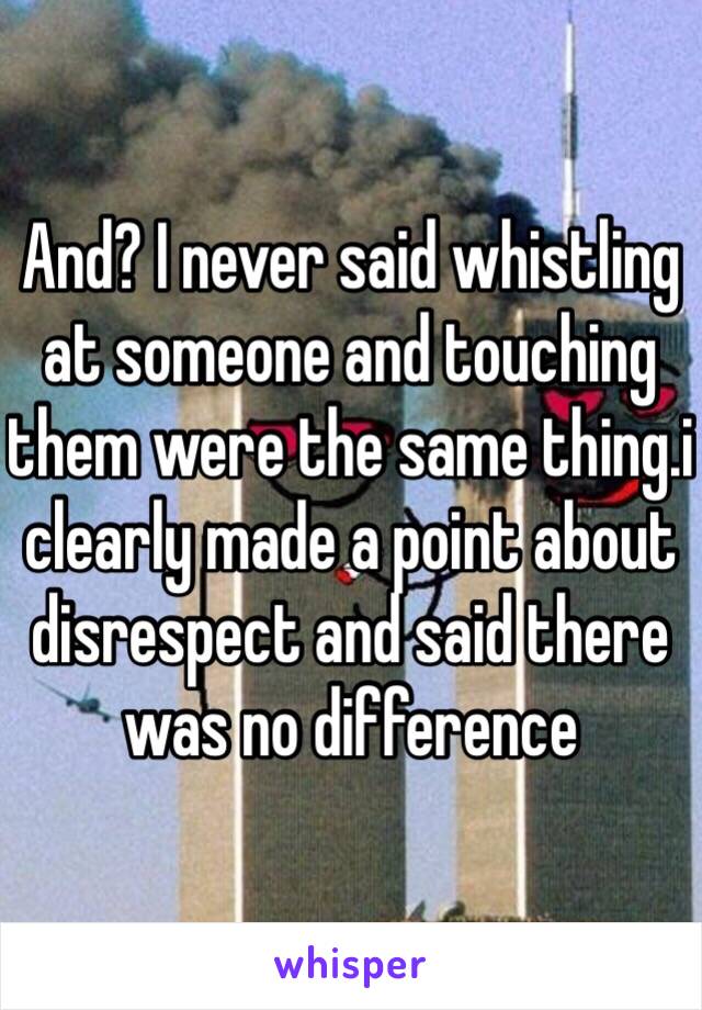 And? I never said whistling at someone and touching them were the same thing.i clearly made a point about disrespect and said there was no difference 