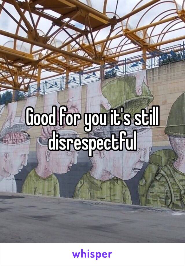 Good for you it's still disrespectful 