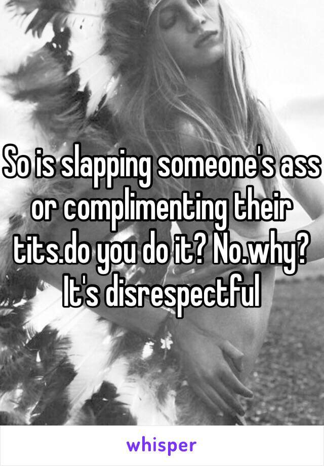 So is slapping someone's ass or complimenting their tits.do you do it? No.why? It's disrespectful 