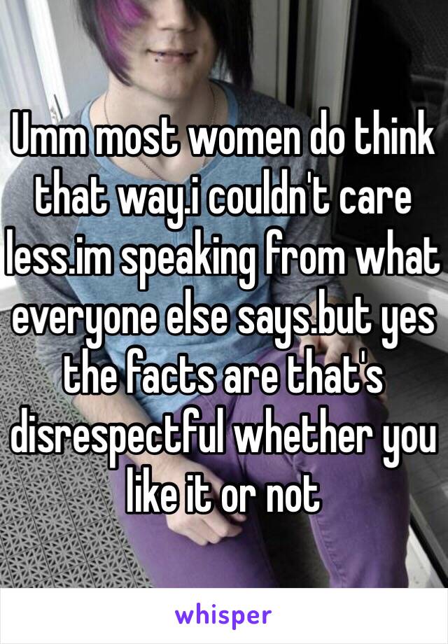 Umm most women do think that way.i couldn't care less.im speaking from what everyone else says.but yes the facts are that's disrespectful whether you like it or not