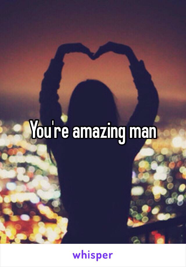 You're amazing man