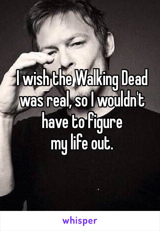 I wish the Walking Dead 
was real, so I wouldn't 
have to figure 
my life out. 