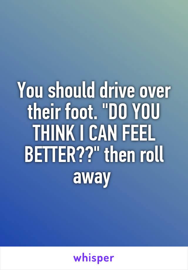 You should drive over their foot. "DO YOU THINK I CAN FEEL BETTER??" then roll away 