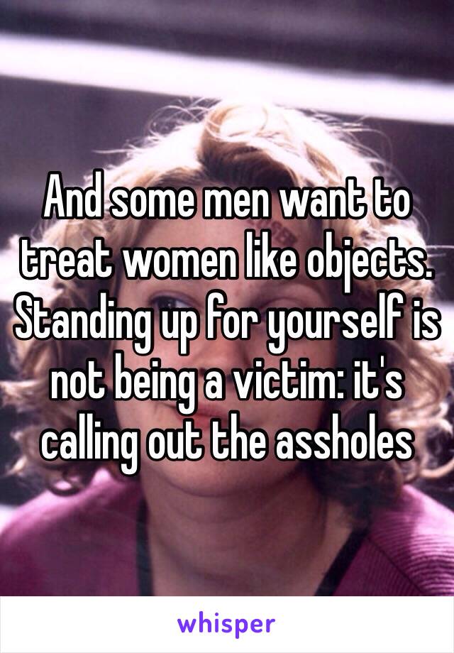 And some men want to treat women like objects. Standing up for yourself is not being a victim: it's calling out the assholes 