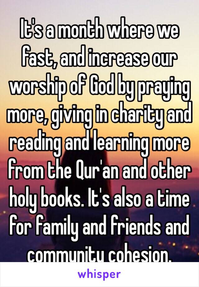 It's a month where we fast, and increase our worship of God by praying more, giving in charity and reading and learning more from the Qur'an and other holy books. It's also a time for family and friends and community cohesion. 