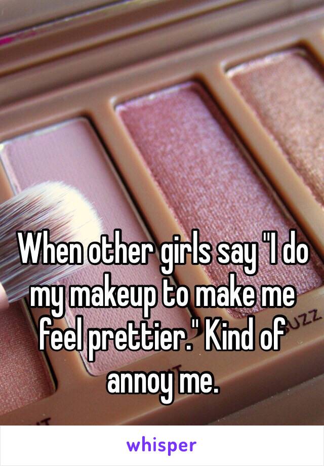 When other girls say "I do my makeup to make me feel prettier." Kind of annoy me.