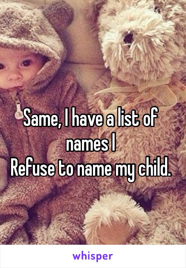 Same, I have a list of names I
Refuse to name my child.