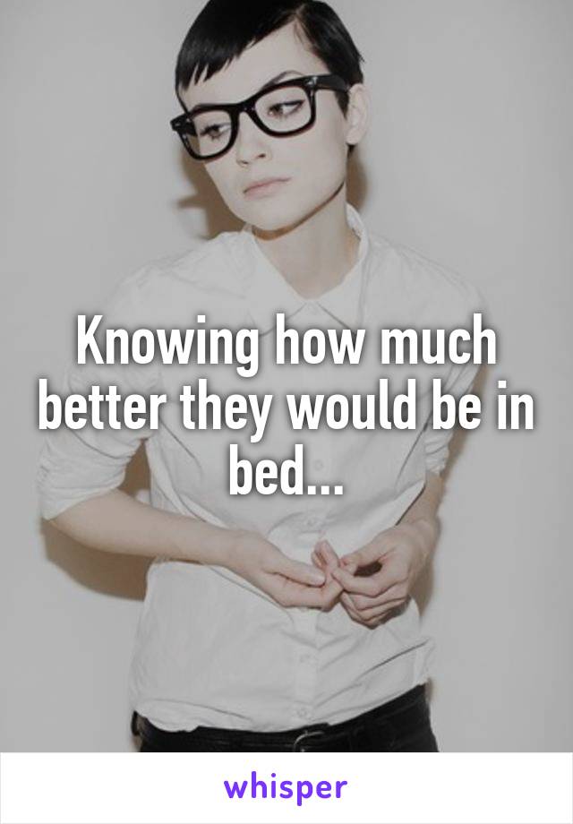 Knowing how much better they would be in bed...