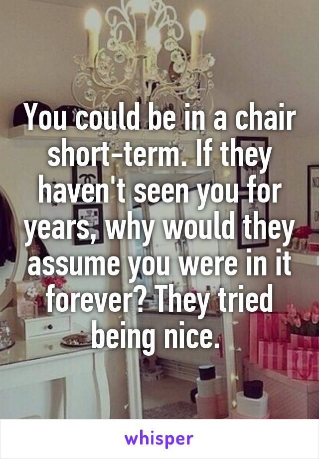You could be in a chair short-term. If they haven't seen you for years, why would they assume you were in it forever? They tried being nice. 