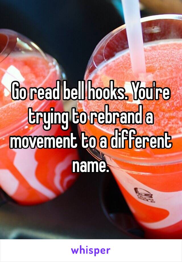 Go read bell hooks. You're trying to rebrand a movement to a different name. 