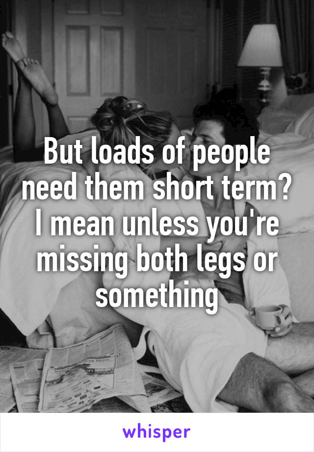 But loads of people need them short term? I mean unless you're missing both legs or something