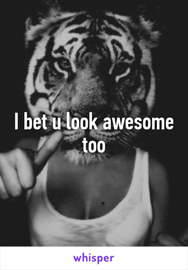 I bet u look awesome too