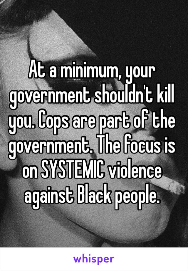 At a minimum, your government shouldn't kill you. Cops are part of the government. The focus is on SYSTEMIC violence against Black people. 