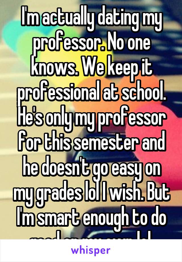 I'm actually dating my professor. No one knows. We keep it professional at school. He's only my professor for this semester and he doesn't go easy on my grades lol I wish. But I'm smart enough to do good on my own lol 