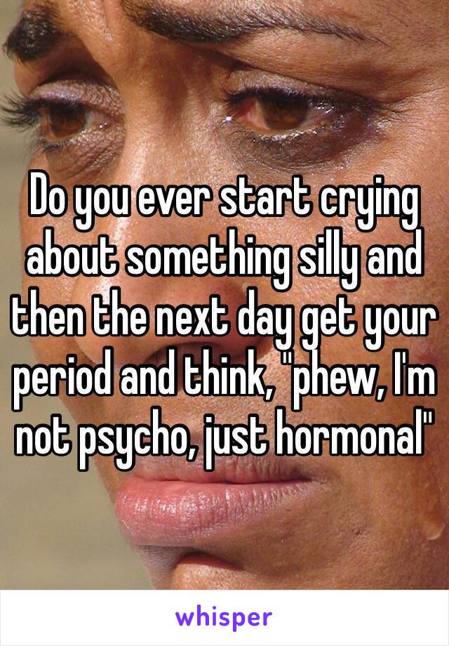 Do you ever start crying about something silly and then the next day get your period and think, "phew, I'm not psycho, just hormonal"
