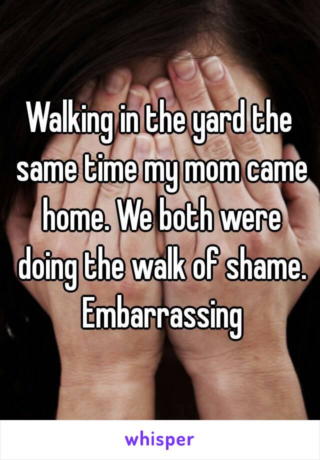 Walking in the yard the same time my mom came home. We both were doing the walk of shame. Embarrassing