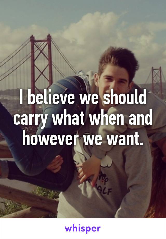 I believe we should carry what when and however we want.