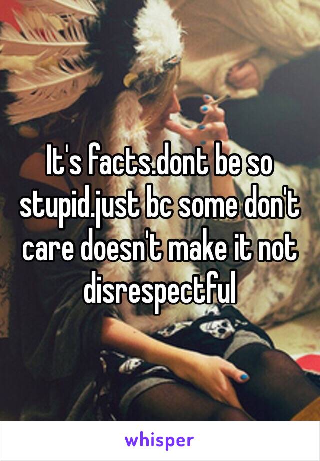 It's facts.dont be so stupid.just bc some don't care doesn't make it not disrespectful 