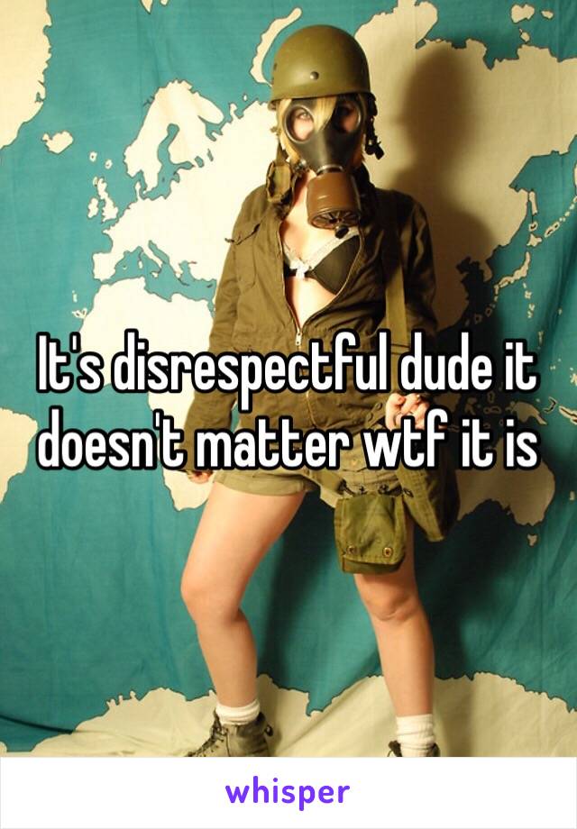 It's disrespectful dude it doesn't matter wtf it is