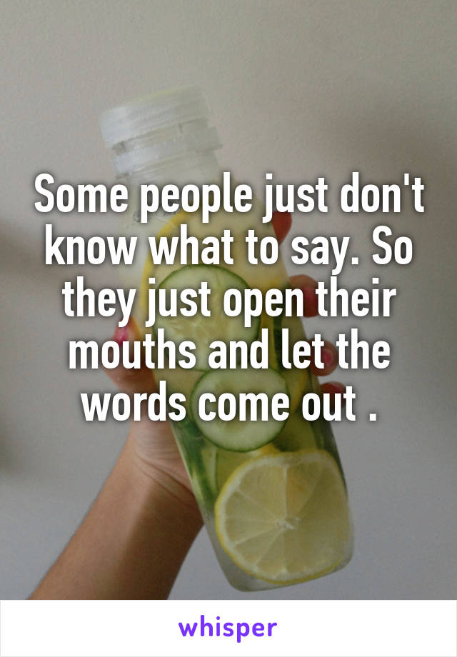Some people just don't know what to say. So they just open their mouths and let the words come out .
