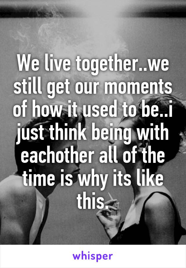 We live together..we still get our moments of how it used to be..i just think being with eachother all of the time is why its like this.