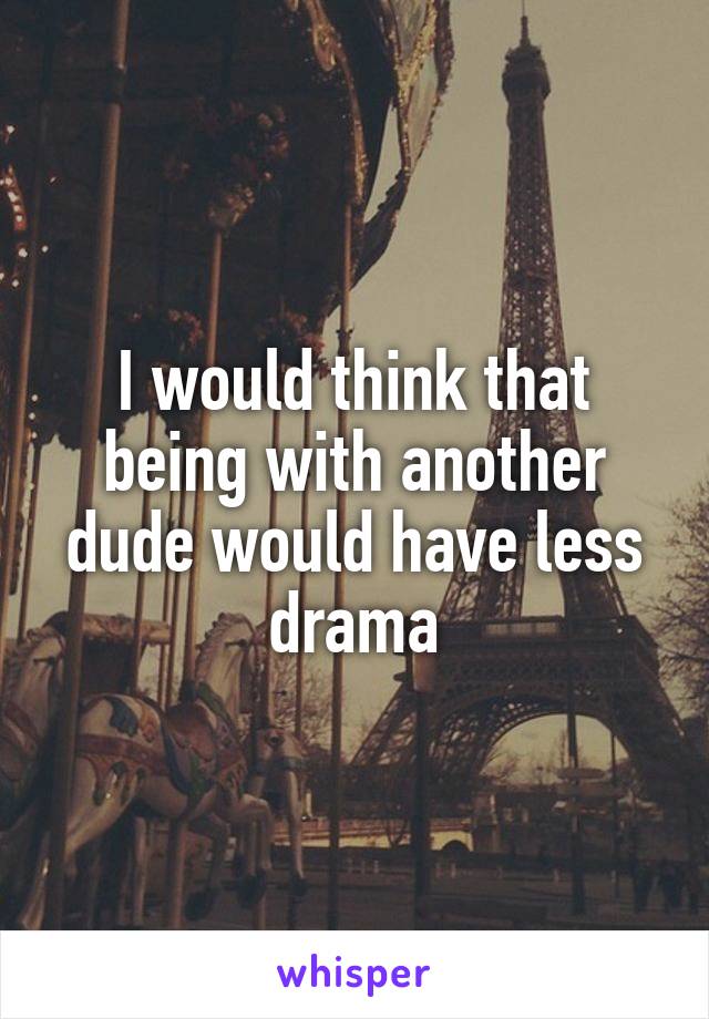 I would think that being with another dude would have less drama