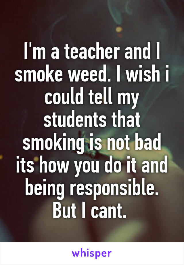 I'm a teacher and I smoke weed. I wish i could tell my students that smoking is not bad its how you do it and being responsible. But I cant. 