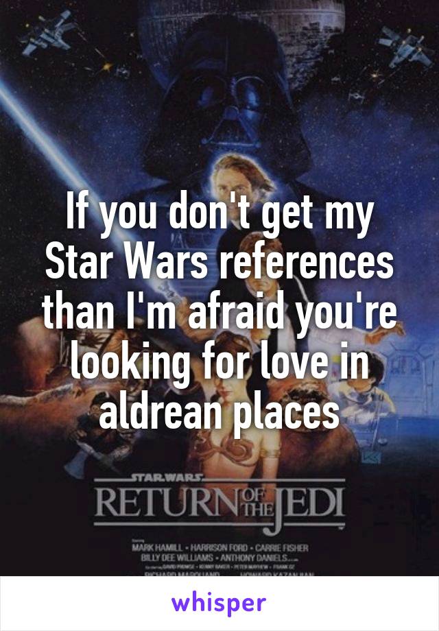 If you don't get my Star Wars references than I'm afraid you're looking for love in aldrean places