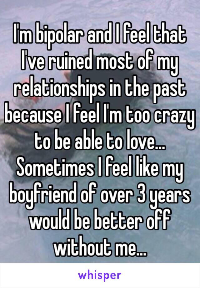 I'm bipolar and I feel that I've ruined most of my relationships in the past because I feel I'm too crazy to be able to love... Sometimes I feel like my boyfriend of over 3 years would be better off without me...