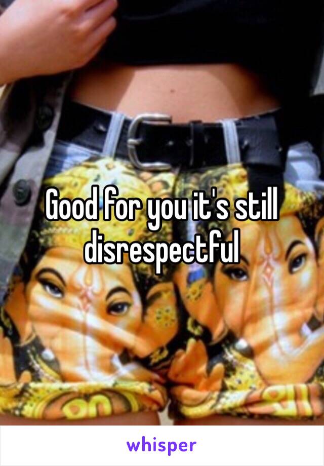 Good for you it's still disrespectful 