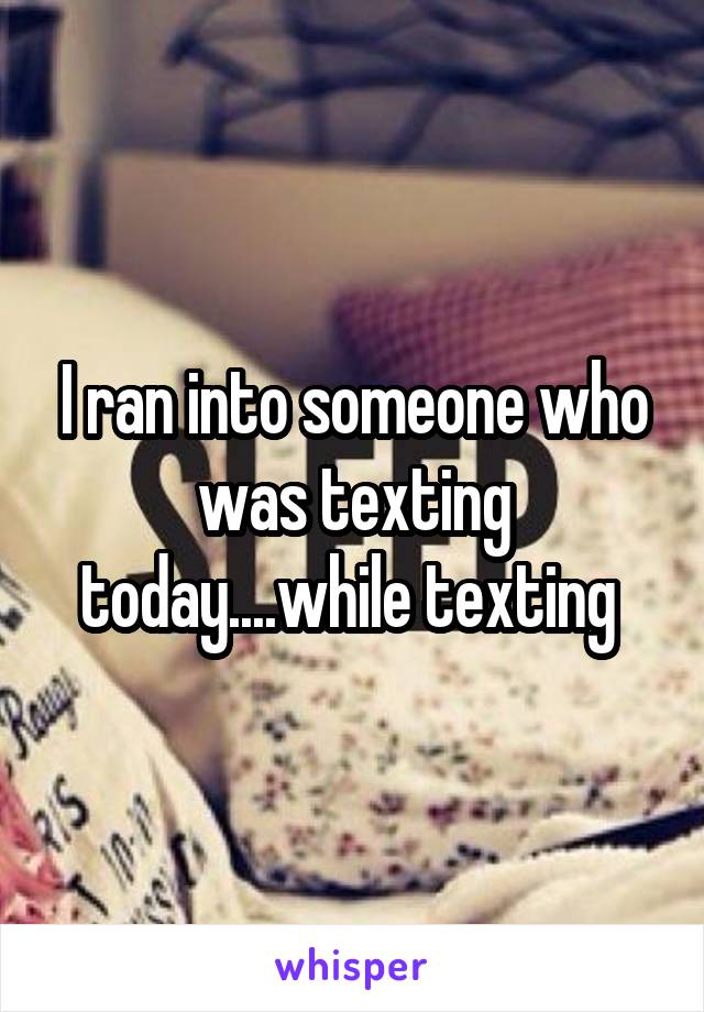 I ran into someone who was texting today....while texting 