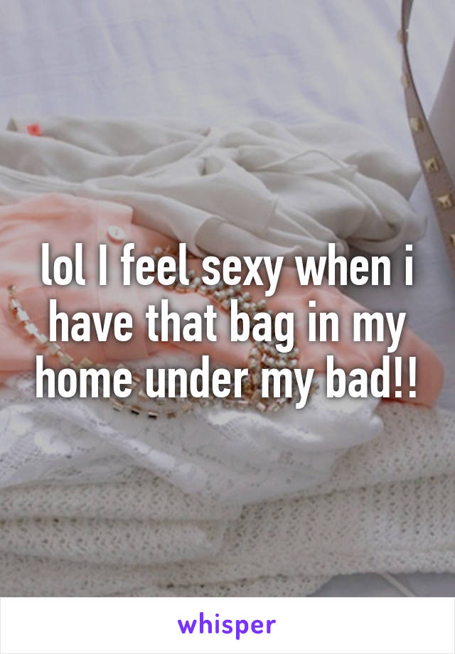 lol I feel sexy when i have that bag in my home under my bad!!