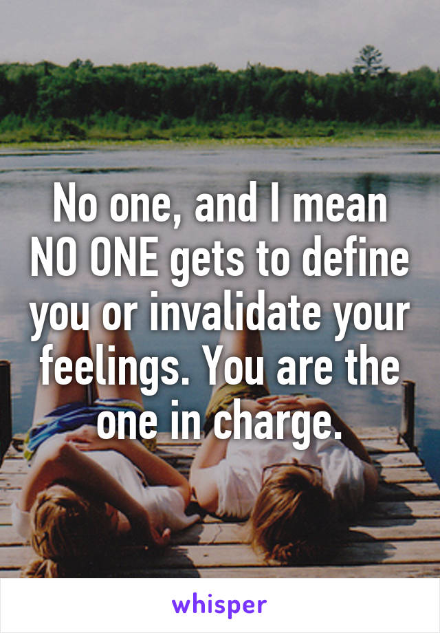 No one, and I mean NO ONE gets to define you or invalidate your feelings. You are the one in charge.