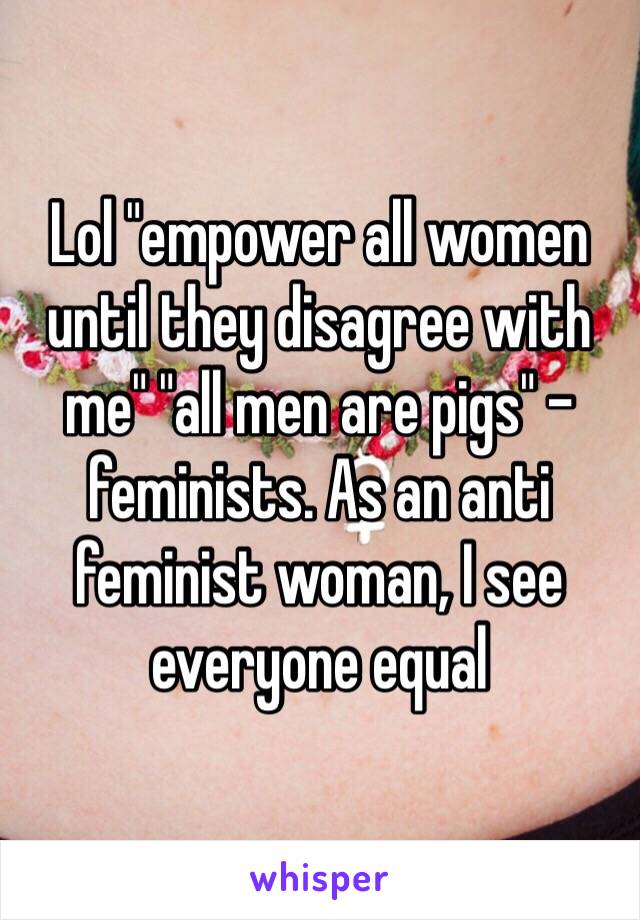 Lol "empower all women  until they disagree with me" "all men are pigs" -feminists. As an anti feminist woman, I see everyone equal