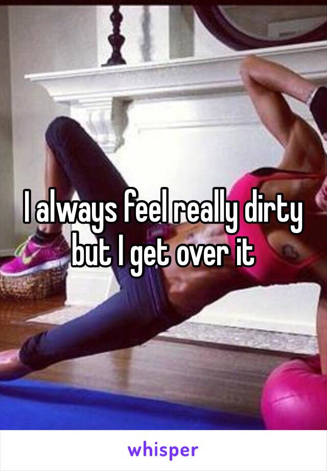 I always feel really dirty but I get over it 