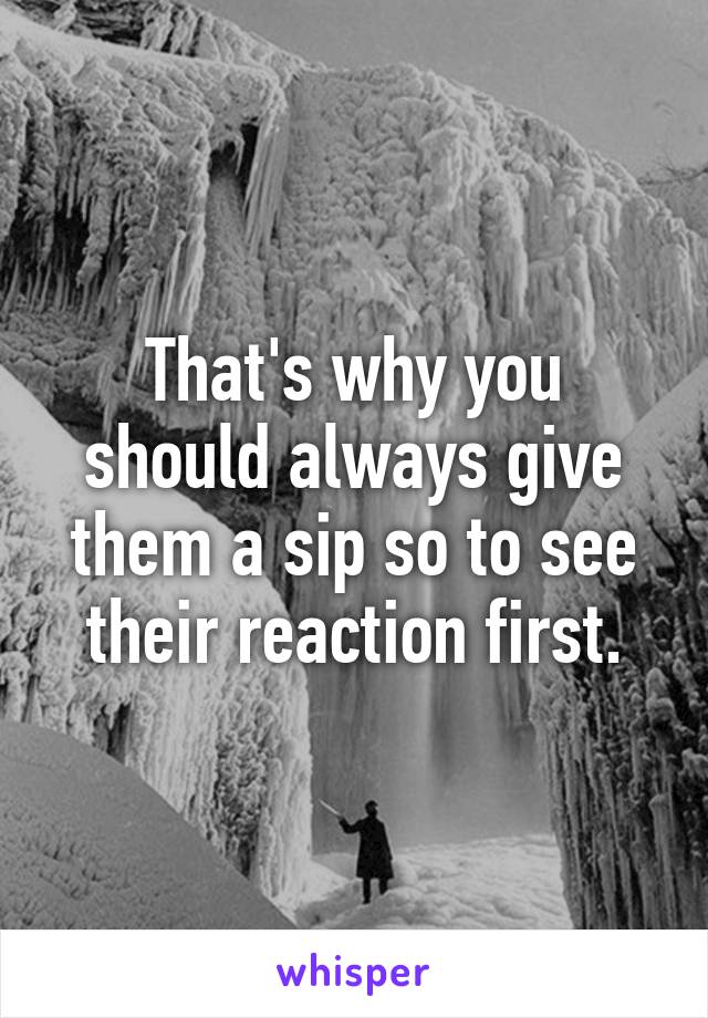 That's why you should always give them a sip so to see their reaction first.