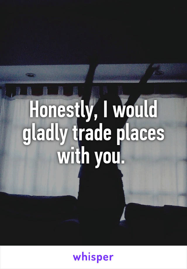 Honestly, I would gladly trade places with you. 