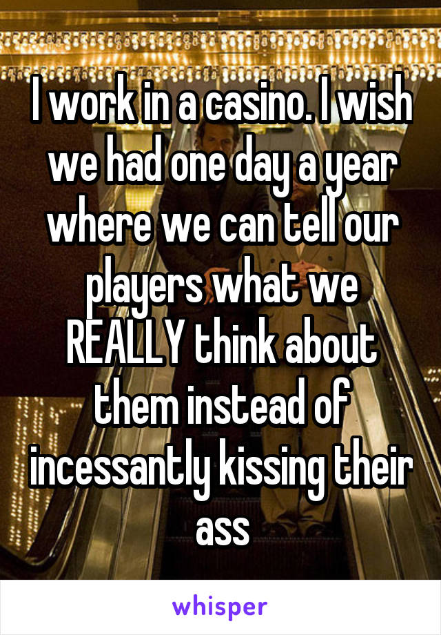 I work in a casino. I wish we had one day a year where we can tell our players what we REALLY think about them instead of incessantly kissing their ass