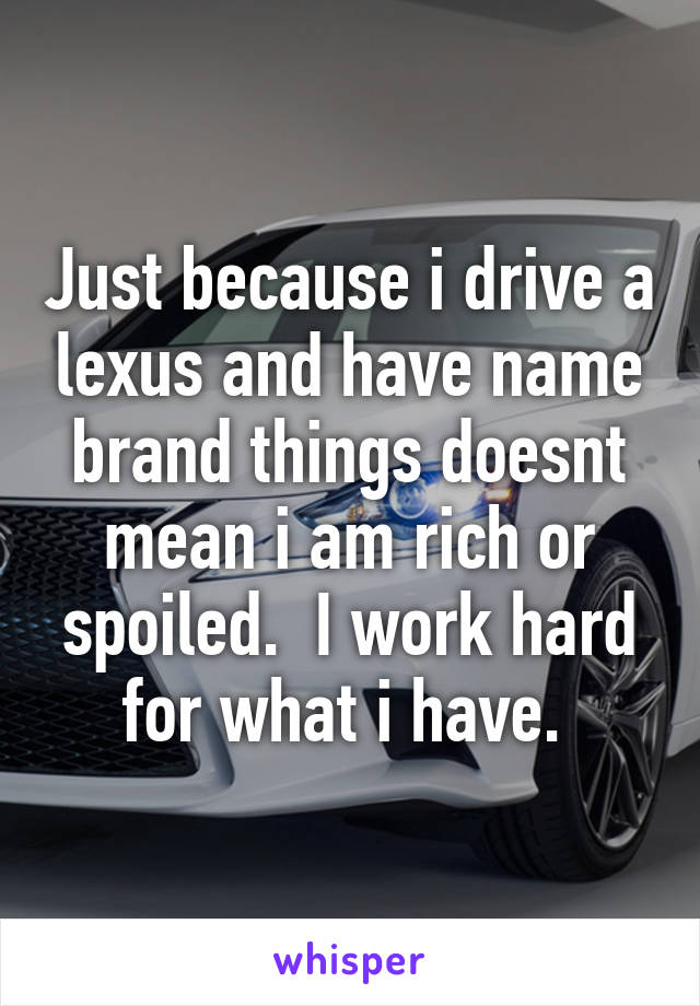 Just because i drive a lexus and have name brand things doesnt mean i am rich or spoiled.  I work hard for what i have. 