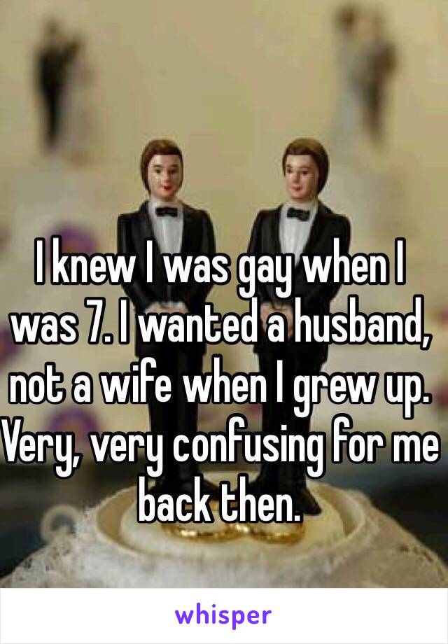 I knew I was gay when I was 7. I wanted a husband, not a wife when I grew up. Very, very confusing for me back then. 