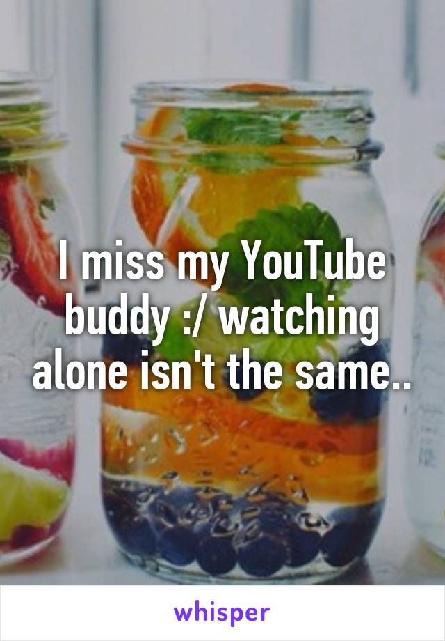 I miss my YouTube buddy :/ watching alone isn't the same..